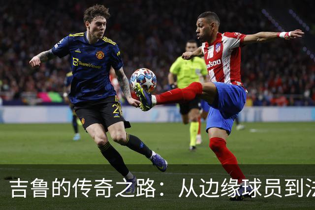 吉鲁的传奇之路：从边缘球员到法兰西的骄傲，40岁重返酋长球场